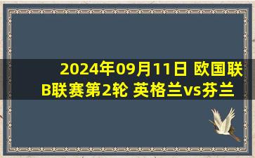 2024年09月11日 欧国联B联赛第2轮 英格兰vs芬兰 全场录像